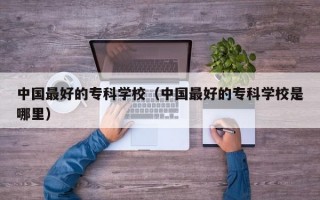 中国最好的专科学校（中国最好的专科学校是哪里）