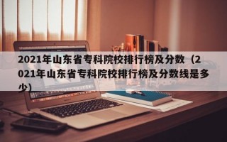 2021年山东省专科院校排行榜及分数（2021年山东省专科院校排行榜及分数线是多少）