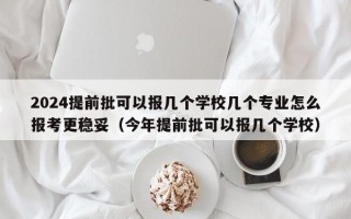 2024提前批可以报几个学校几个专业怎么报考更稳妥（今年提前批可以报几个学校）