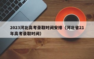 2023河北高考录取时间安排（河北省21年高考录取时间）