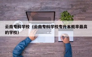 云南专科学校（云南专科学校专升本概率最高的学校）