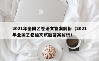 2021年全国乙卷语文答案解析（2021年全国乙卷语文试题答案解析）