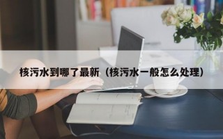 核污水到哪了最新（核污水一般怎么处理）