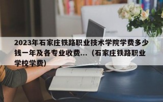 2023年石家庄铁路职业技术学院学费多少钱一年及各专业收费...（石家庄铁路职业学校学费）