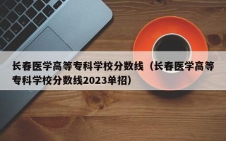 长春医学高等专科学校分数线（长春医学高等专科学校分数线2023单招）