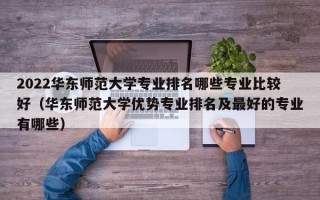 2022华东师范大学专业排名哪些专业比较好（华东师范大学优势专业排名及最好的专业有哪些）