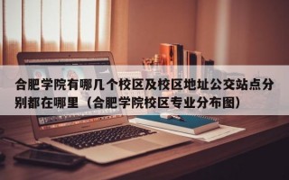 合肥学院有哪几个校区及校区地址公交站点分别都在哪里（合肥学院校区专业分布图）