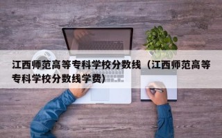 江西师范高等专科学校分数线（江西师范高等专科学校分数线学费）