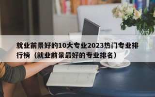 就业前景好的10大专业2023热门专业排行榜（就业前景最好的专业排名）