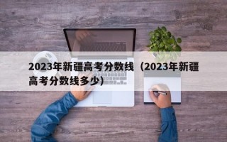 2023年新疆高考分数线（2023年新疆高考分数线多少）