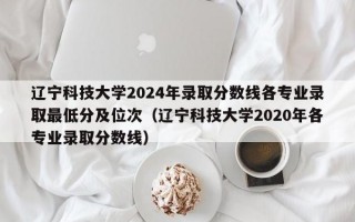 辽宁科技大学2024年录取分数线各专业录取最低分及位次（辽宁科技大学2020年各专业录取分数线）