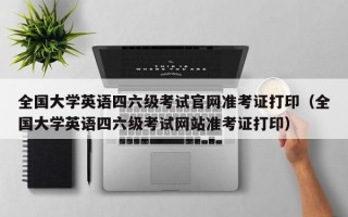 全国大学英语四六级考试官网准考证打印（全国大学英语四六级考试网站准考证打印）