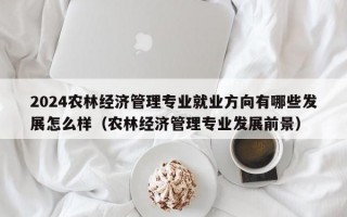 2024农林经济管理专业就业方向有哪些发展怎么样（农林经济管理专业发展前景）