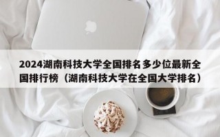 2024湖南科技大学全国排名多少位最新全国排行榜（湖南科技大学在全国大学排名）