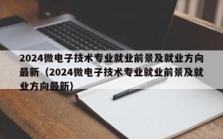 2024微电子技术专业就业前景及就业方向最新（2024微电子技术专业就业前景及就业方向最新）