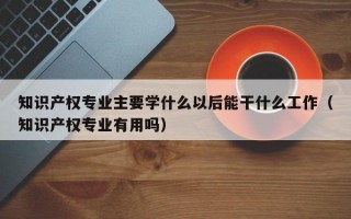 知识产权专业主要学什么以后能干什么工作（知识产权专业有用吗）