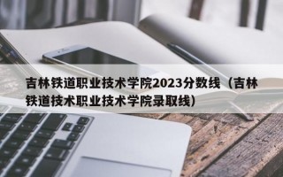 吉林铁道职业技术学院2023分数线（吉林铁道技术职业技术学院录取线）