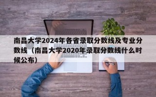 南昌大学2024年各省录取分数线及专业分数线（南昌大学2020年录取分数线什么时候公布）
