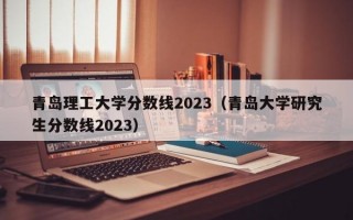 青岛理工大学分数线2023（青岛大学研究生分数线2023）