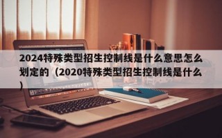 2024特殊类型招生控制线是什么意思怎么划定的（2020特殊类型招生控制线是什么）