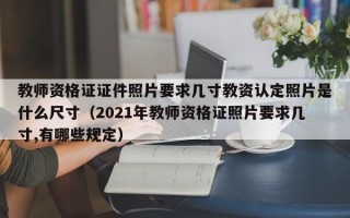 教师资格证证件照片要求几寸教资认定照片是什么尺寸（2021年教师资格证照片要求几寸,有哪些规定）