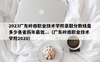 2023广东岭南职业技术学院录取分数线是多少各省历年最低...（广东岭南职业技术学院2020）