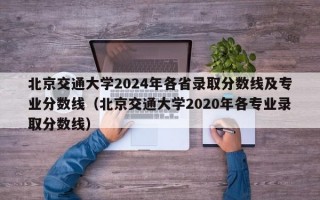 北京交通大学2024年各省录取分数线及专业分数线（北京交通大学2020年各专业录取分数线）