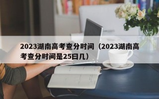 2023湖南高考查分时间（2023湖南高考查分时间是25曰几）