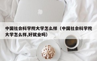 中国社会科学院大学怎么样（中国社会科学院大学怎么样,好就业吗）