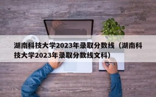 湖南科技大学2023年录取分数线（湖南科技大学2023年录取分数线文科）