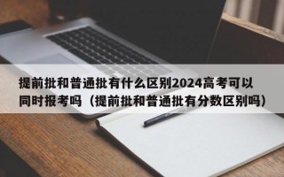 提前批和普通批有什么区别2024高考可以同时报考吗（提前批和普通批有分数区别吗）