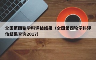 全国第四轮学科评估结果（全国第四轮学科评估结果查询2017）