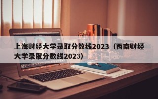 上海财经大学录取分数线2023（西南财经大学录取分数线2023）