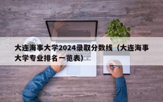 大连海事大学2024录取分数线（大连海事大学专业排名一览表）