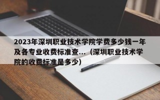 2023年深圳职业技术学院学费多少钱一年及各专业收费标准查...（深圳职业技术学院的收费标准是多少）