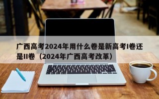 广西高考2024年用什么卷是新高考I卷还是II卷（2024年广西高考改革）