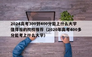 2024高考300到400分能上什么大学值得报的院校推荐（2020年高考400多分能考上什么大学）