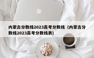 内蒙古分数线2023高考分数线（内蒙古分数线2023高考分数线表）