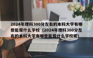 2024年理科300分左右的本科大学有哪些能报什么学校（2024年理科300分左右的本科大学有哪些能报什么学校呢）