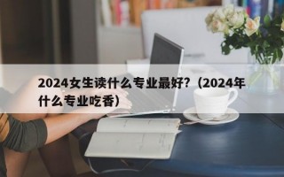 2024女生读什么专业最好?（2024年什么专业吃香）