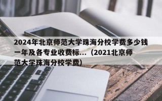 2024年北京师范大学珠海分校学费多少钱一年及各专业收费标...（2021北京师范大学珠海分校学费）