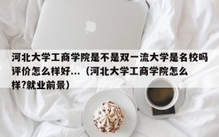 河北大学工商学院是不是双一流大学是名校吗评价怎么样好...（河北大学工商学院怎么样?就业前景）