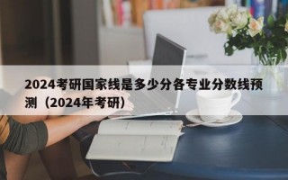 2024考研国家线是多少分各专业分数线预测（2024年考研）