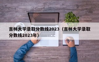 吉林大学录取分数线2023（吉林大学录取分数线2023年）