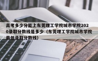 高考多少分能上东莞理工学院城市学院2020录取分数线是多少（东莞理工学院城市学院最低录取分数线）