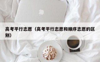 高考平行志愿（高考平行志愿和顺序志愿的区别）