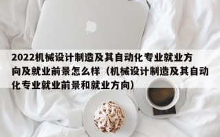 2022机械设计制造及其自动化专业就业方向及就业前景怎么样（机械设计制造及其自动化专业就业前景和就业方向）