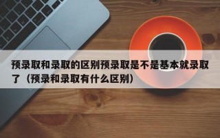 预录取和录取的区别预录取是不是基本就录取了（预录和录取有什么区别）