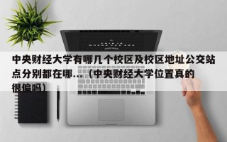 中央财经大学有哪几个校区及校区地址公交站点分别都在哪...（中央财经大学位置真的很偏吗）