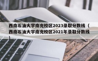 西南石油大学南充校区2023录取分数线（西南石油大学南充校区2021年录取分数线）